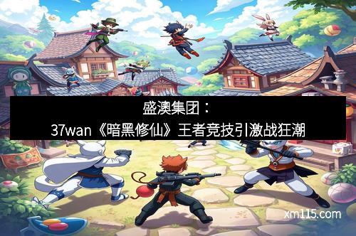 盛澳集团：37wan《暗黑修仙》王者竞技引激战狂潮